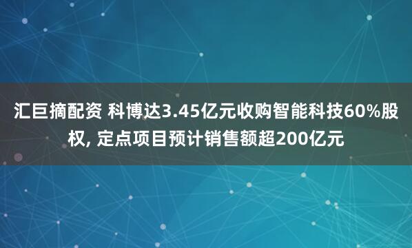 汇巨摘配资 科博达3.45亿元收购智能科技60%股权, 定点项目预计销售额超200亿元