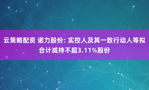 云策略配资 诺力股份: 实控人及其一致行动人等拟合计减持不超3.11%股份