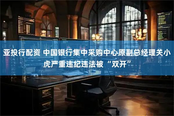 亚投行配资 中国银行集中采购中心原副总经理关小虎严重违纪违法被 “双开”