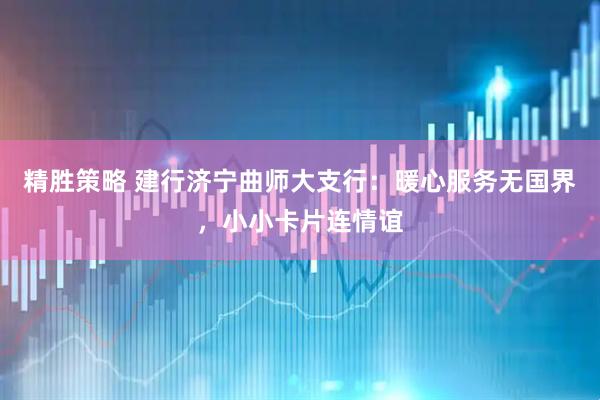 精胜策略 建行济宁曲师大支行：暖心服务无国界，小小卡片连情谊
