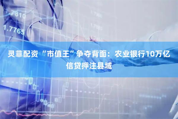 灵菲配资 “市值王”争夺背面：农业银行10万亿信贷押注县域