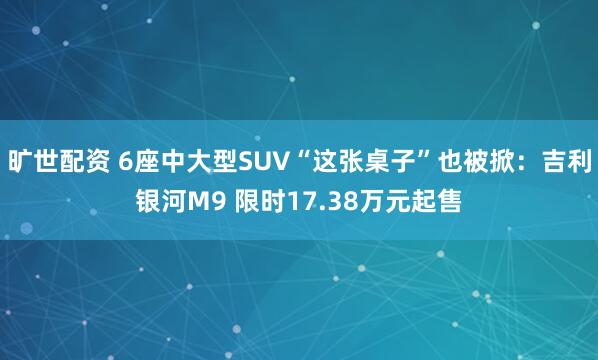 旷世配资 6座中大型SUV“这张桌子”也被掀：吉利银河M9 限时17.38万元起售
