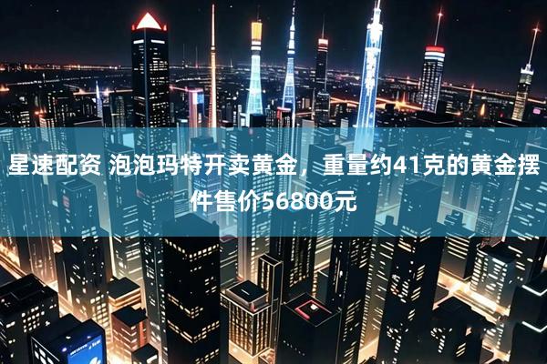 星速配资 泡泡玛特开卖黄金，重量约41克的黄金摆件售价56800元