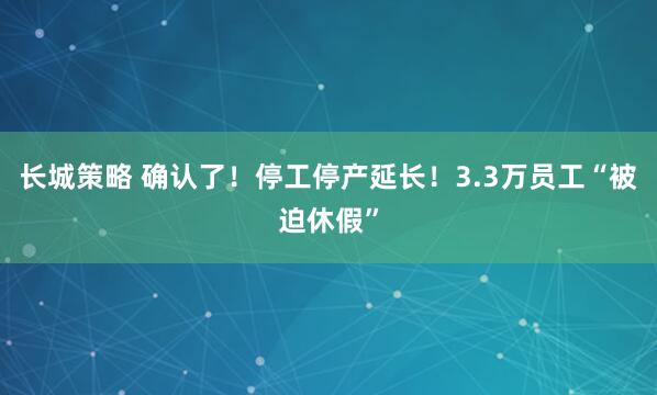 长城策略 确认了！停工停产延长！3.3万员工“被迫休假”