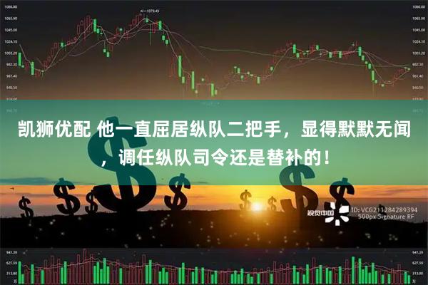 凯狮优配 他一直屈居纵队二把手，显得默默无闻，调任纵队司令还是替补的！