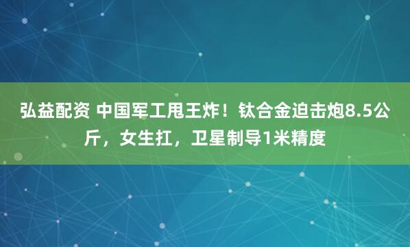 弘益配资 中国军工甩王炸！钛合金迫击炮8.5公斤，女生扛，卫星制导1米精度