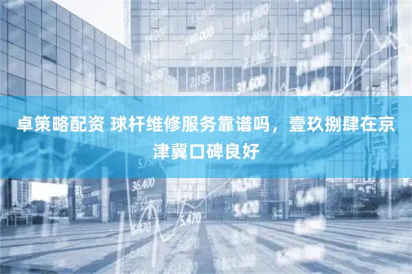 卓策略配资 球杆维修服务靠谱吗，壹玖捌肆在京津冀口碑良好