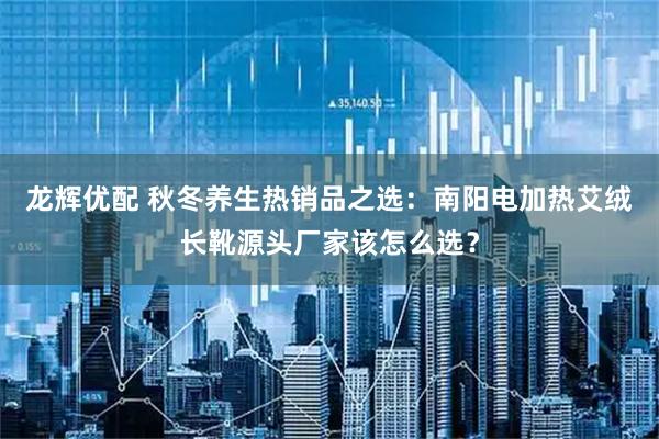 龙辉优配 秋冬养生热销品之选：南阳电加热艾绒长靴源头厂家该怎么选？
