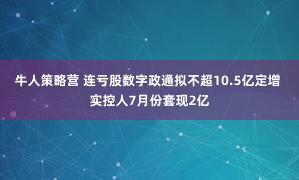 牛人策略营 连亏股数字政通拟不超10.5亿定增 实控人7月份套现2亿