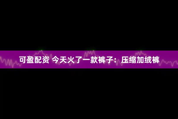 可盈配资 今天火了一款裤子：压缩加绒裤