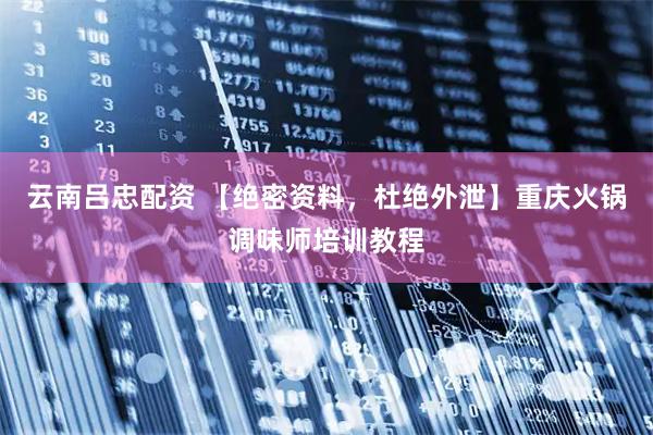 云南吕忠配资 【绝密资料，杜绝外泄】重庆火锅调味师培训教程
